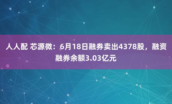 人人配 芯源微：6月18日融券卖出4378股，融资融券余额3.03亿元
