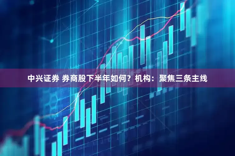 中兴证券 券商股下半年如何？机构：聚焦三条主线
