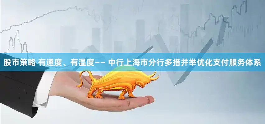 股市策略 有速度、有温度—— 中行上海市分行多措并举优化支付服务体系