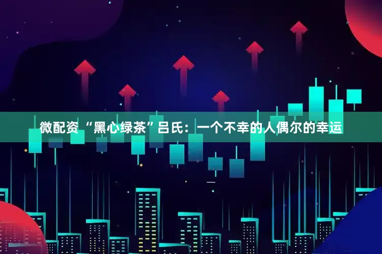 微配资 “黑心绿茶”吕氏：一个不幸的人偶尔的幸运