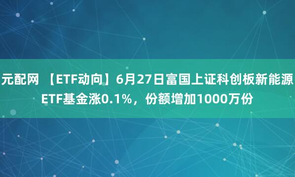 元配网 【ETF动向】6月27日富国上证科创板新能源ETF基金涨0.1%，份额增加1000万份
