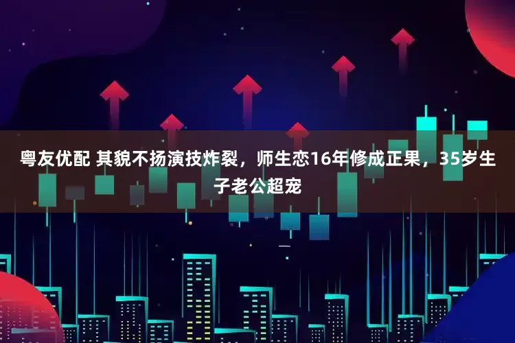 粤友优配 其貌不扬演技炸裂，师生恋16年修成正果，35岁生子老公超宠