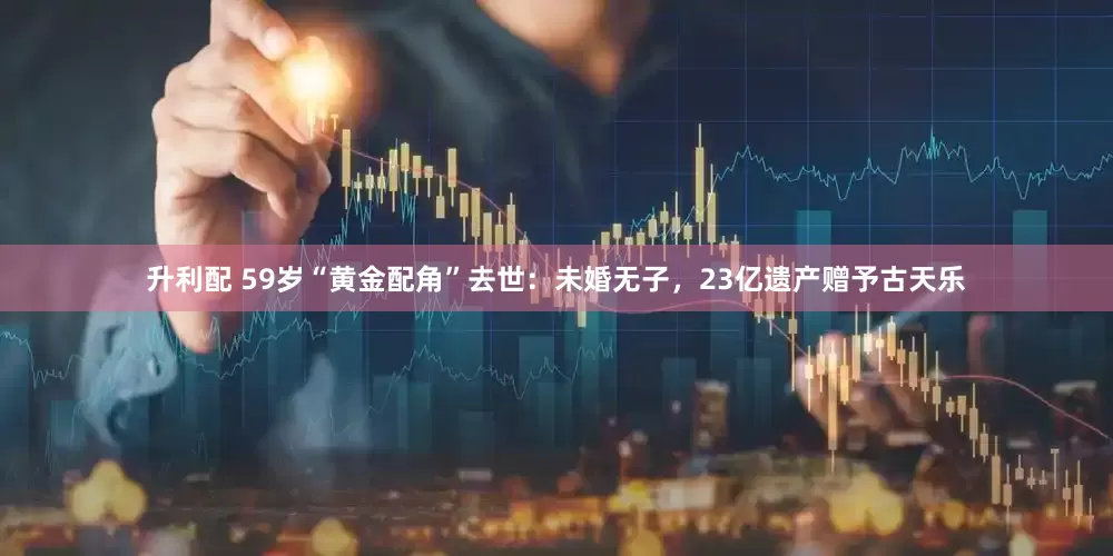 升利配 59岁“黄金配角”去世：未婚无子，23亿遗产赠予古天乐