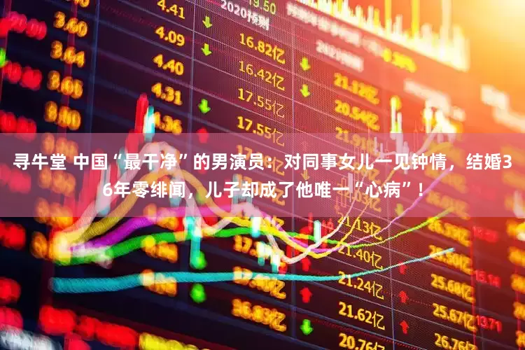 寻牛堂 中国“最干净”的男演员：对同事女儿一见钟情，结婚36年零绯闻，儿子却成了他唯一“心病”！