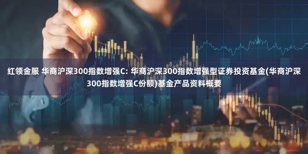 红领金服 华商沪深300指数增强C: 华商沪深300指数增强型证券投资基金(华商沪深300指数增强C份额)基金产品资料概要