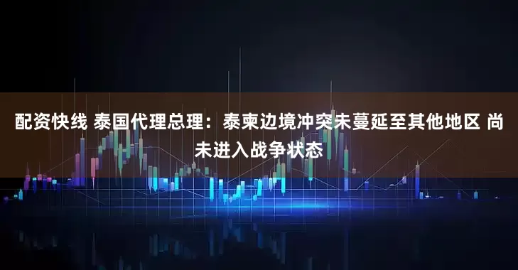 配资快线 泰国代理总理：泰柬边境冲突未蔓延至其他地区 尚未进入战争状态