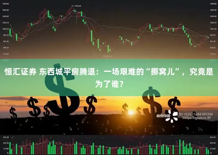 恒汇证券 东西城平房腾退：一场艰难的“挪窝儿”，究竟是为了谁？