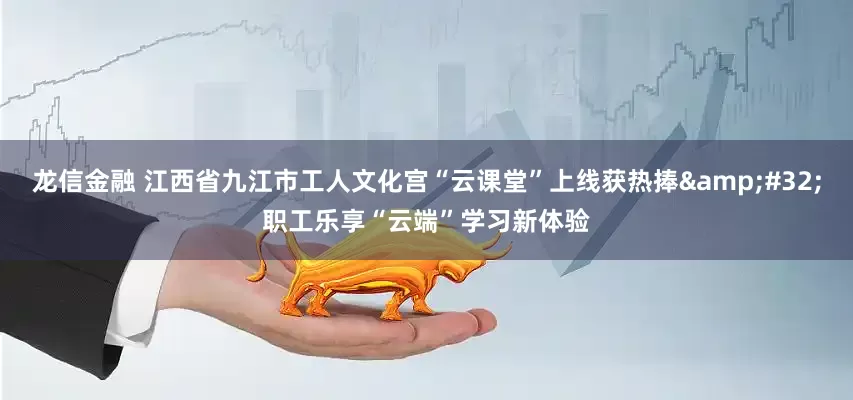 龙信金融 江西省九江市工人文化宫“云课堂”上线获热捧&#32;职工乐享“云端”学习新体验