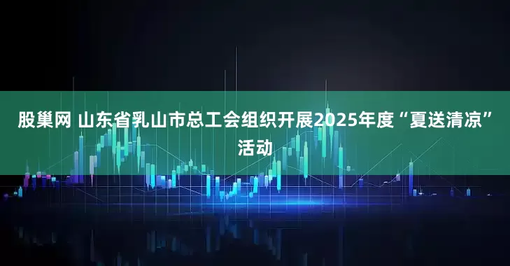 股巢网 山东省乳山市总工会组织开展2025年度“夏送清凉”活动