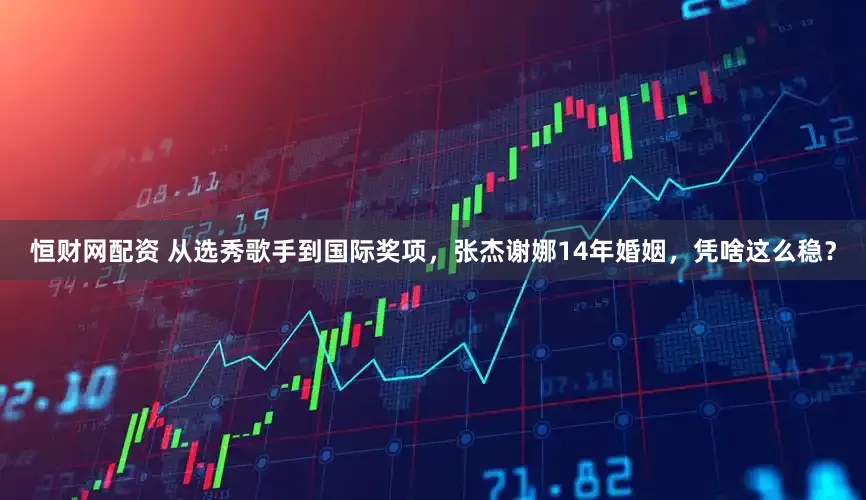 恒财网配资 从选秀歌手到国际奖项，张杰谢娜14年婚姻，凭啥这么稳？