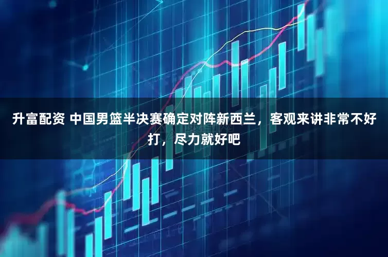 升富配资 中国男篮半决赛确定对阵新西兰，客观来讲非常不好打，尽力就好吧