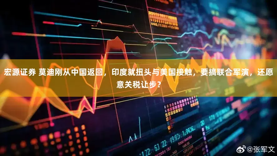 宏源证券 莫迪刚从中国返回，印度就扭头与美国接触，要搞联合军演，还愿意关税让步？