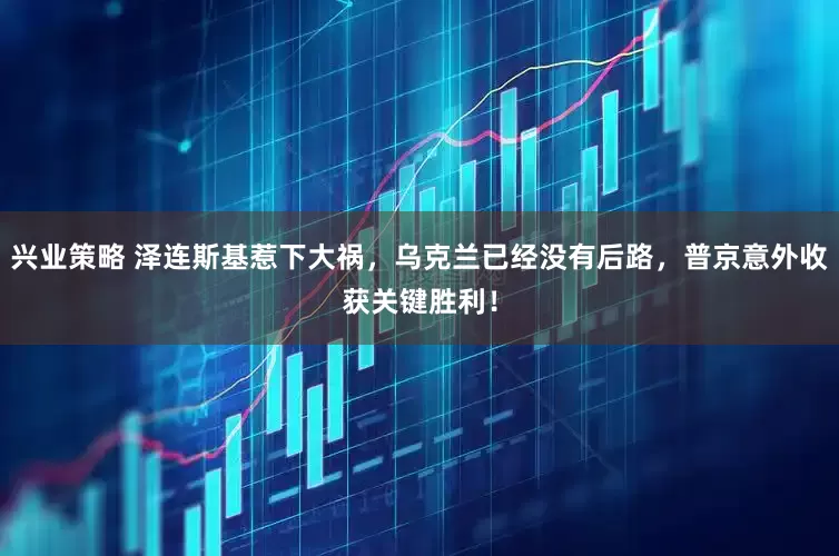 兴业策略 泽连斯基惹下大祸，乌克兰已经没有后路，普京意外收获关键胜利！