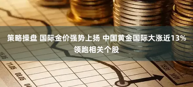 策略操盘 国际金价强势上扬 中国黄金国际大涨近13%领跑相关个股