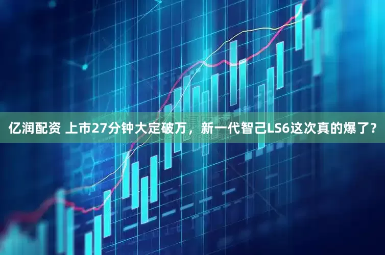 亿润配资 上市27分钟大定破万，新一代智己LS6这次真的爆了？