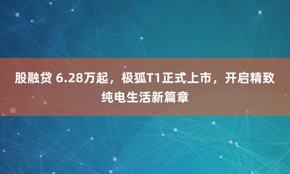 股融贷 6.28万起，极狐T1正式上市，开启精致纯电生活新篇章