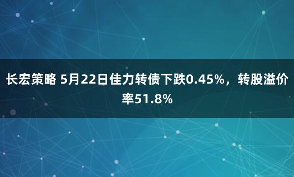 长宏策略 5月22日佳力转债下跌0.45%，转股溢价率51.8%