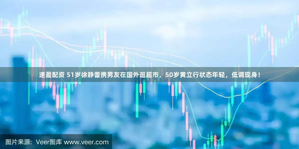 速盈配资 51岁徐静蕾携男友在国外逛超市，50岁黄立行状态年轻，低调现身！