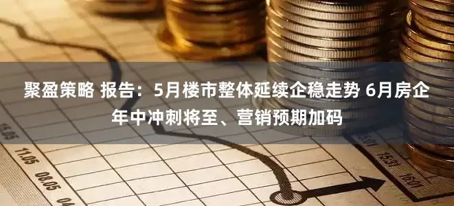 聚盈策略 报告：5月楼市整体延续企稳走势 6月房企年中冲刺将至、营销预期加码