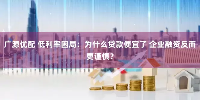 广源优配 低利率困局：为什么贷款便宜了 企业融资反而更谨慎？