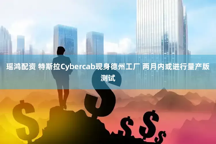 瑶鸿配资 特斯拉Cybercab现身德州工厂 两月内或进行量产版测试