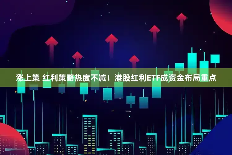 涨上策 红利策略热度不减！港股红利ETF成资金布局重点
