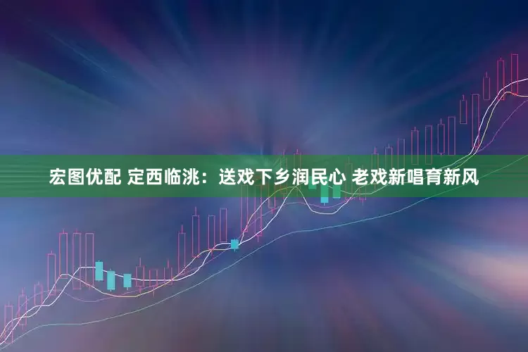 宏图优配 定西临洮：送戏下乡润民心 老戏新唱育新风