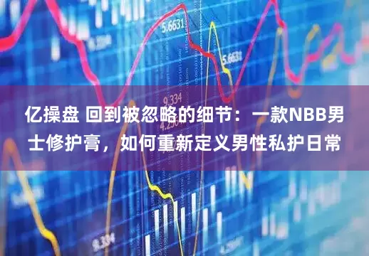 亿操盘 回到被忽略的细节：一款NBB男士修护膏，如何重新定义男性私护日常