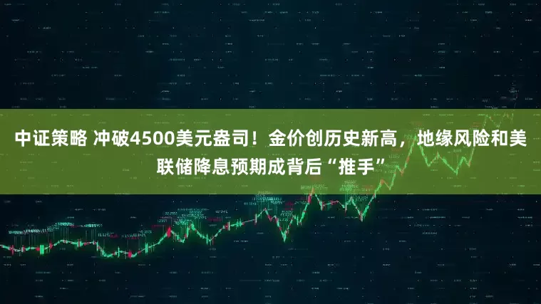 中证策略 冲破4500美元盎司！金价创历史新高，地缘风险和美联储降息预期成背后“推手”