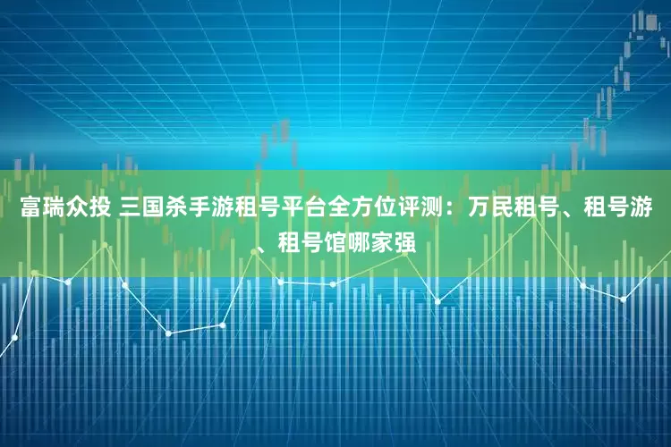 富瑞众投 三国杀手游租号平台全方位评测：万民租号、租号游、租号馆哪家强