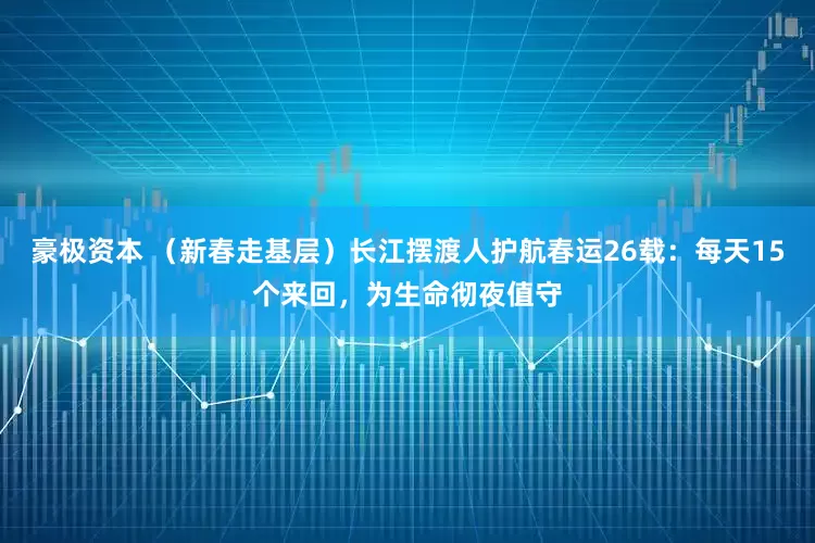豪极资本 （新春走基层）长江摆渡人护航春运26载：每天15个来回，为生命彻夜值守