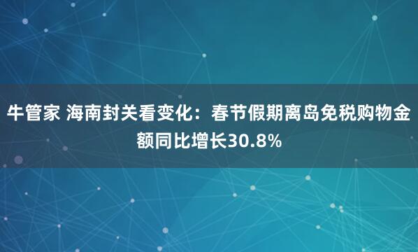 牛管家 海南封关看变化：春节假期离岛免税购物金额同比增长30.8%