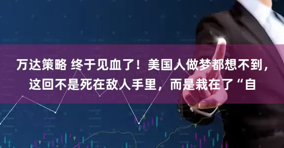 万达策略 终于见血了！美国人做梦都想不到，这回不是死在敌人手里，而是栽在了“自