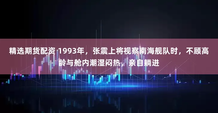 精选期货配资 1993年,张震上将视察南海舰队时,不顾高龄与舱内潮湿闷热,亲自躺进